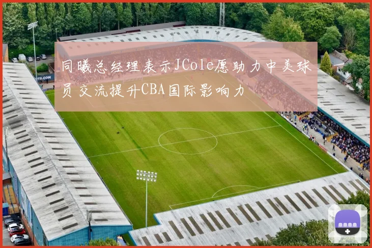 同曦总经理表示JCole愿助力中美球员交流提升CBA国际影响力