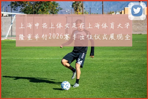 上海申花上体女足在上海体育大学隆重举行2026赛季出征仪式展现全新风貌与决心
