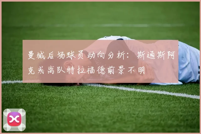 曼城后场球员动向分析：斯通斯阿克或离队特拉福德前景不明