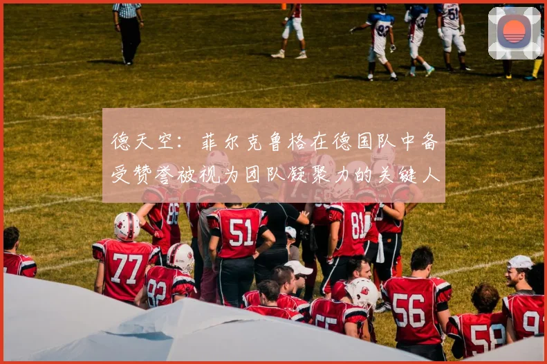德天空：菲尔克鲁格在德国队中备受赞誉被视为团队凝聚力的关键人物