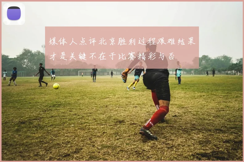 媒体人点评北京胜利过程艰难结果才是关键不在于比赛精彩与否