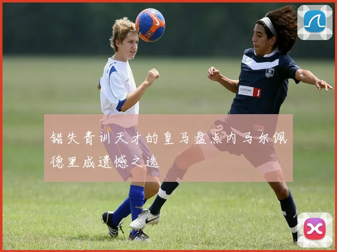 错失青训天才的皇马盘点内马尔佩德里成遗憾之选