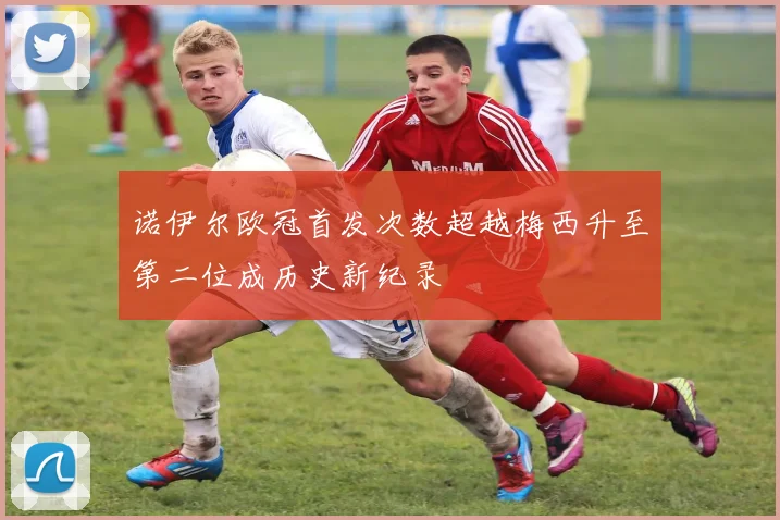 诺伊尔欧冠首发次数超越梅西升至第二位成历史新纪录