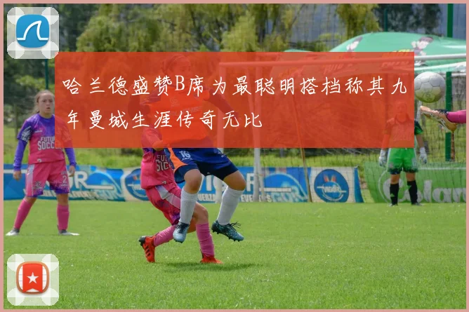 哈兰德盛赞B席为最聪明搭档称其九年曼城生涯传奇无比