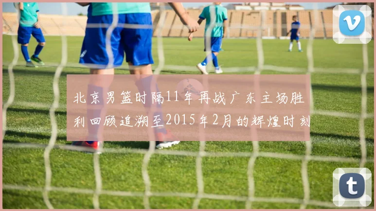 北京男篮时隔11年再战广东主场胜利回顾追溯至2015年2月的辉煌时刻