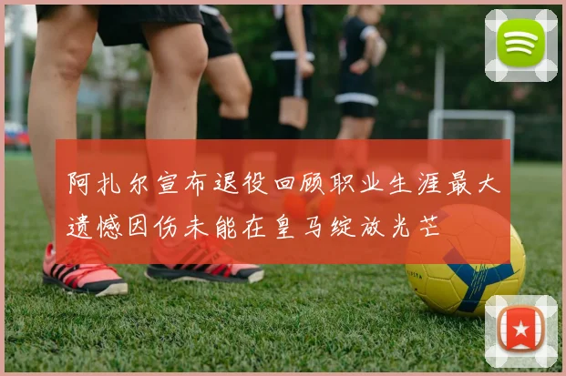 阿扎尔宣布退役回顾职业生涯最大遗憾因伤未能在皇马绽放光芒