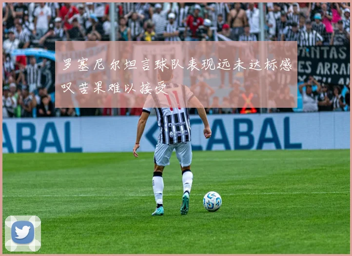 罗塞尼尔坦言球队表现远未达标感叹苦果难以接受