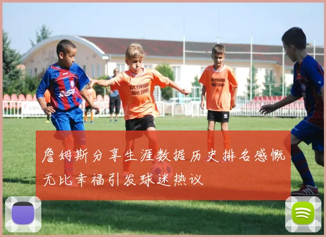 詹姆斯分享生涯数据历史排名感慨无比幸福引发球迷热议