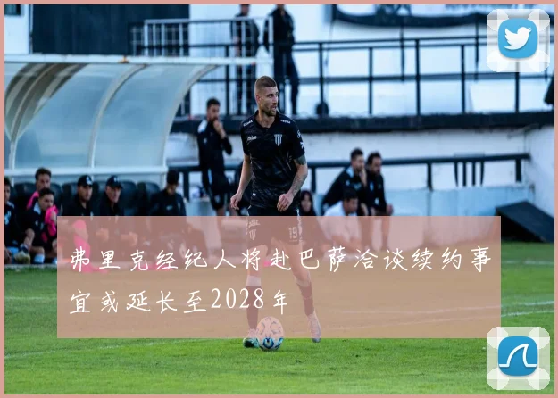 弗里克经纪人将赴巴萨洽谈续约事宜或延长至2028年