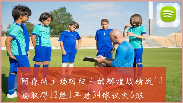 阿森纳主场对纽卡的辉煌战绩近13场取得12胜1平进34球仅失6球