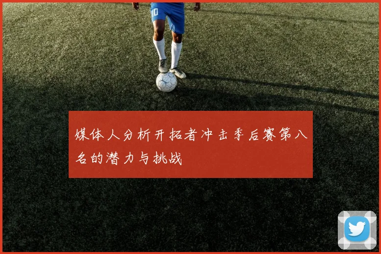 媒体人分析开拓者冲击季后赛第八名的潜力与挑战