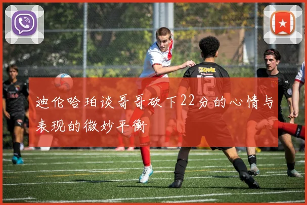 迪伦哈珀谈哥哥砍下22分的心情与表现的微妙平衡