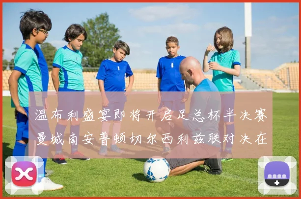 温布利盛宴即将开启足总杯半决赛曼城南安普顿切尔西利兹联对决在即