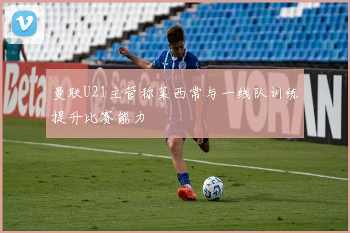 曼联U21主管称莱西常与一线队训练提升比赛能力