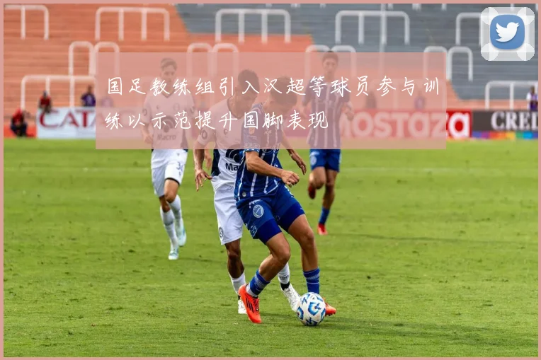 国足教练组引入汉超等球员参与训练以示范提升国脚表现