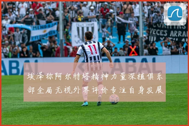 埃泽称阿尔特塔精神力量深植俱乐部全局无视外界评价专注自身发展